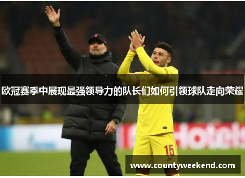 欧冠赛季中展现最强领导力的队长们如何引领球队走向荣耀